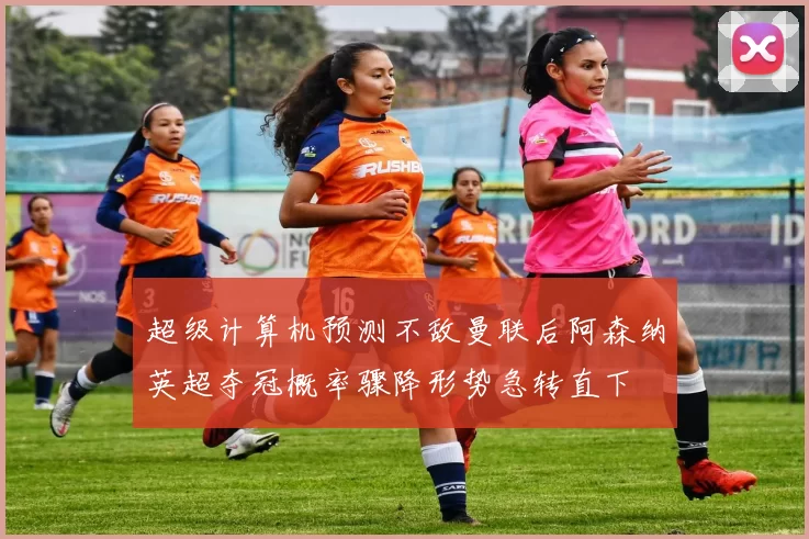 超级计算机预测不敌曼联后阿森纳英超夺冠概率骤降形势急转直下